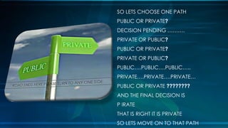 SO LETS CHOOSE ONE PATH
PUBLIC OR PRIVATE?
DECISION PENDING ……….
PRIVATE OR PUBLIC?
PUBLIC OR PRIVATE?
PRIVATE OR PUBLIC?
PUBLIC….PUBLIC….PUBLIC…..
PRIVATE….PRIVATE….PRIVATE…
PUBLIC OR PRIVATE ????????
AND THE FINAL DECISION IS
P IRATE
THAT IS RIGHT IT IS PRIVATE
SO LETS MOVE ON TO THAT PATH
 