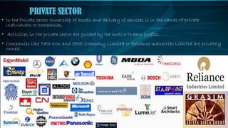 • In the Private sector ownership of assets and delivery of services is in the hands of private
individuals or companies.
• Activities in the private sector are guided by the motive to earn profits.
• Companies like Tata Iron and Steel Company Limited or Reliance Industries Limited are privately
owned.
PRIVATE SECTOR
 