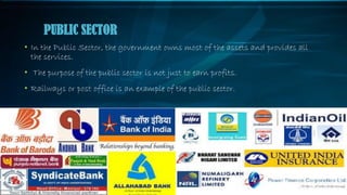 • In the Public Sector, the government owns most of the assets and provides all
the services.
• The purpose of the public sector is not just to earn profits.
• Railways or post office is an example of the public sector.
PUBLIC SECTOR
 