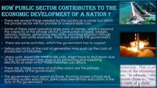 • There are several things needed by the society as a whole but which
the private sector will not provide at a reasonable cost.
• Some of these need spending large sums of money, which is beyond
the capacity of the private sector. Construction of roads, bridges,
railways, harbors, generating electricity, providing irrigation through
dams etc. are some examples. These are done by the government.
• There are some activities, which the government has to support.
• Selling electricity at the cost of generation may push up the costs of
production of industries.
• Many units, especially small-scale units, might have to shut down due
to this. Government here steps in by producing and supplying
electricity at rates which these industries can afford.
• There are a large number of activities which are the primary
responsibility of the government.
• The government must spend on these. Running proper schools and
providing quality education, particularly elementary education, is the
duty of the government.
How Public Sector Contributes To The
Economic Development Of A Nation ?
 