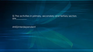 5) The activities in primary, secondary and tertiary sectors
are_________
ANS)interdependent
 
