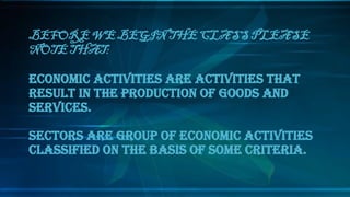 BEFORE WE BEGIN THE CLASS PLEASE
NOTE THAT:
ECONOMIC ACTIVITIES ARE ACTIVITIES THAT
RESULT IN THE PRODUCTION OF GOODS AND
SERVICES.
SECTORS ARE GROUP OF ECONOMIC ACTIVITIES
CLASSIFIED ON THE BASIS OF SOME CRITERIA.
 