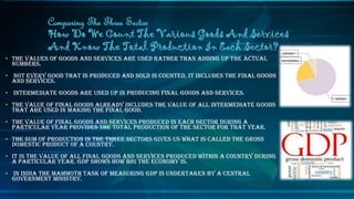 • The values of goods and services are used rather than adding up the actual
numbers.
• Not every good that is produced and sold is counted, it includes the final goods
and services.
• Intermediate goods are used up in producing final goods and services.
• The value of final goods already includes the value of all intermediate goods
that are used in making the final good.
• The value of final goods and services produced in each sector during a
particular year provides the total production of the sector for that year.
• The sum of production in the three sectors gives US what is called the Gross
Domestic Product of a country.
• It is the value of all final goods and services produced within a country during
a particular year. GDP shows how big the economy is.
• In India the mammoth task of measuring GDP is undertaken by a central
government ministry.
Comparing The Three Sector
How Do We Count The Various Goods And Services
And Know The Total Production In Each Sector? primary
secondary
tertiary
 