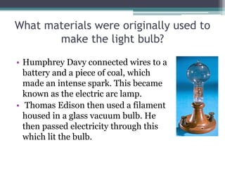What materials were originally used to
make the light bulb?
• Humphrey Davy connected wires to a
battery and a piece of coal, which
made an intense spark. This became
known as the electric arc lamp.
• Thomas Edison then used a filament
housed in a glass vacuum bulb. He
then passed electricity through this
which lit the bulb.
 