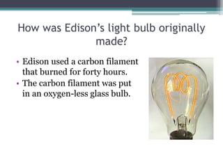 How was Edison’s light bulb originally
made?
• Edison used a carbon filament
that burned for forty hours.
• The carbon filament was put
in an oxygen-less glass bulb.
 