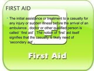  The initial assistance or treatment to a casualty for
any injury or sudden illness before the arrival of an
ambulance , doctor or other qualified person is
called ‘ first aid’ . The notion of ‘first’ aid itself
signifies that the casualty is likely need of
‘secondary aid’ .
 