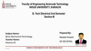 Subject Name:
Basic Mechanical Technology
Teacher Name:
Sheeraz Ali
INDUS UNIVERSITY OF TECHNOLOGY
Faculty of Engineering Science& Technology
INDUS UNIVERSITY, KARACHI
B. Tech Electrical 2nd Semester
Section-B
Prepared By:
Nazakat Hussain
(ID 425-2018A)
1/5/2019 1
 