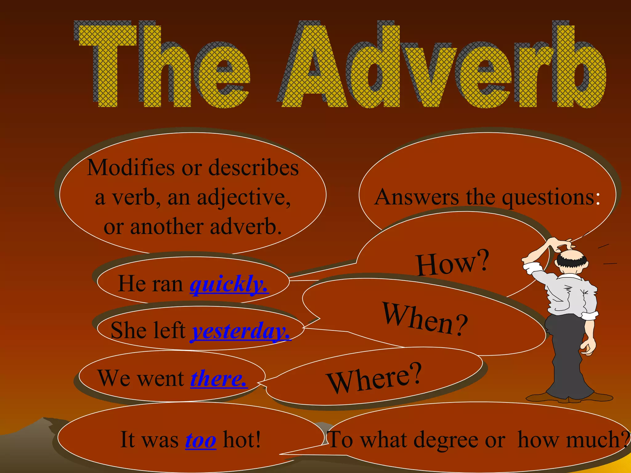 The Adverb Modifies or describes a verb, an adjective, or another adverb. Answers the questions : How? He ran   quickly. She left   yesterday. When? We went   there. Where? It was   too   hot! To what degree or  how much? 