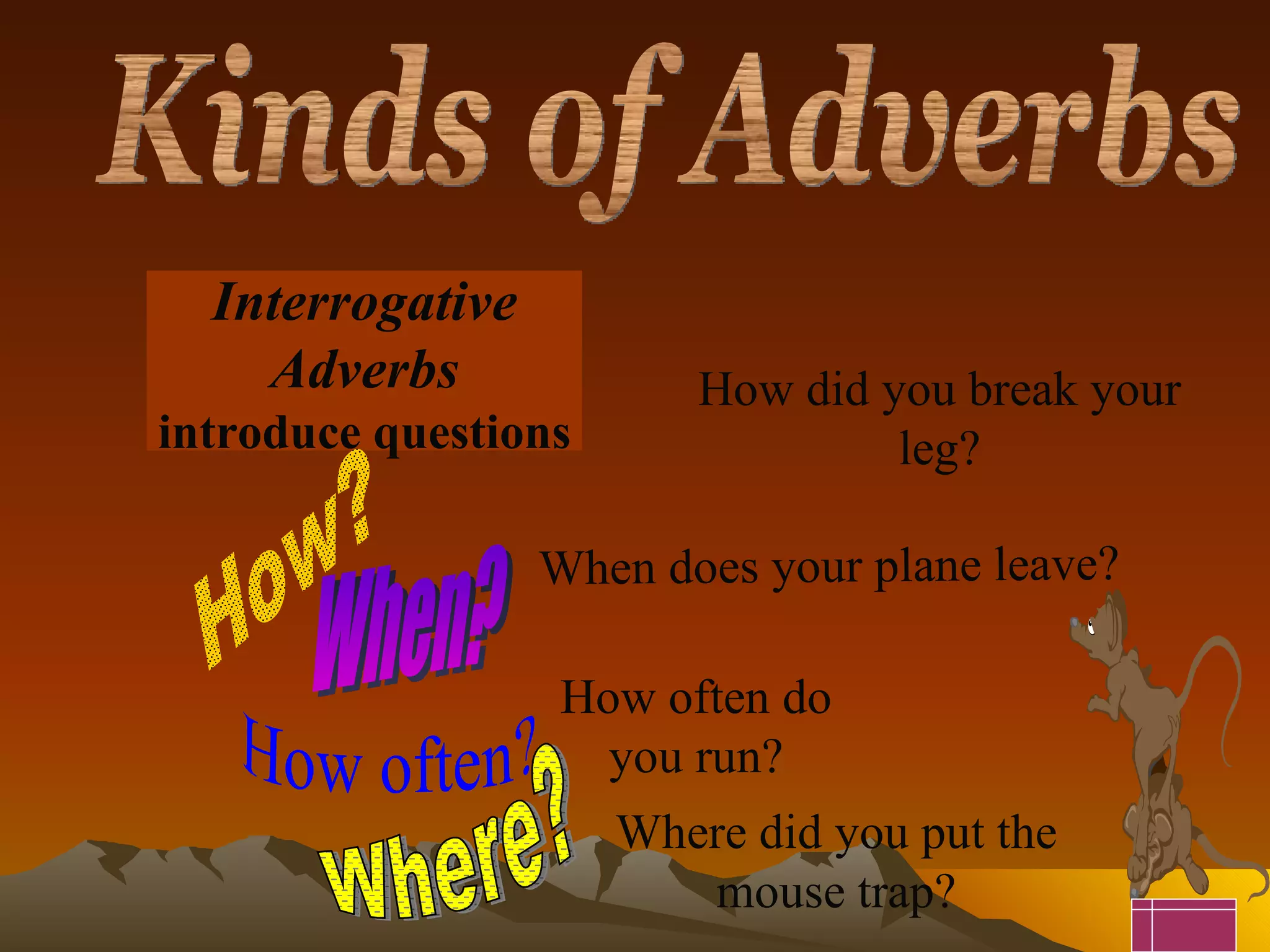 Interrogative Adverbs introduce questions How? When? Where? How often? How did you break your leg? When does your plane leave? How often do you run? Where did you put the mouse trap? Kinds of Adverbs 