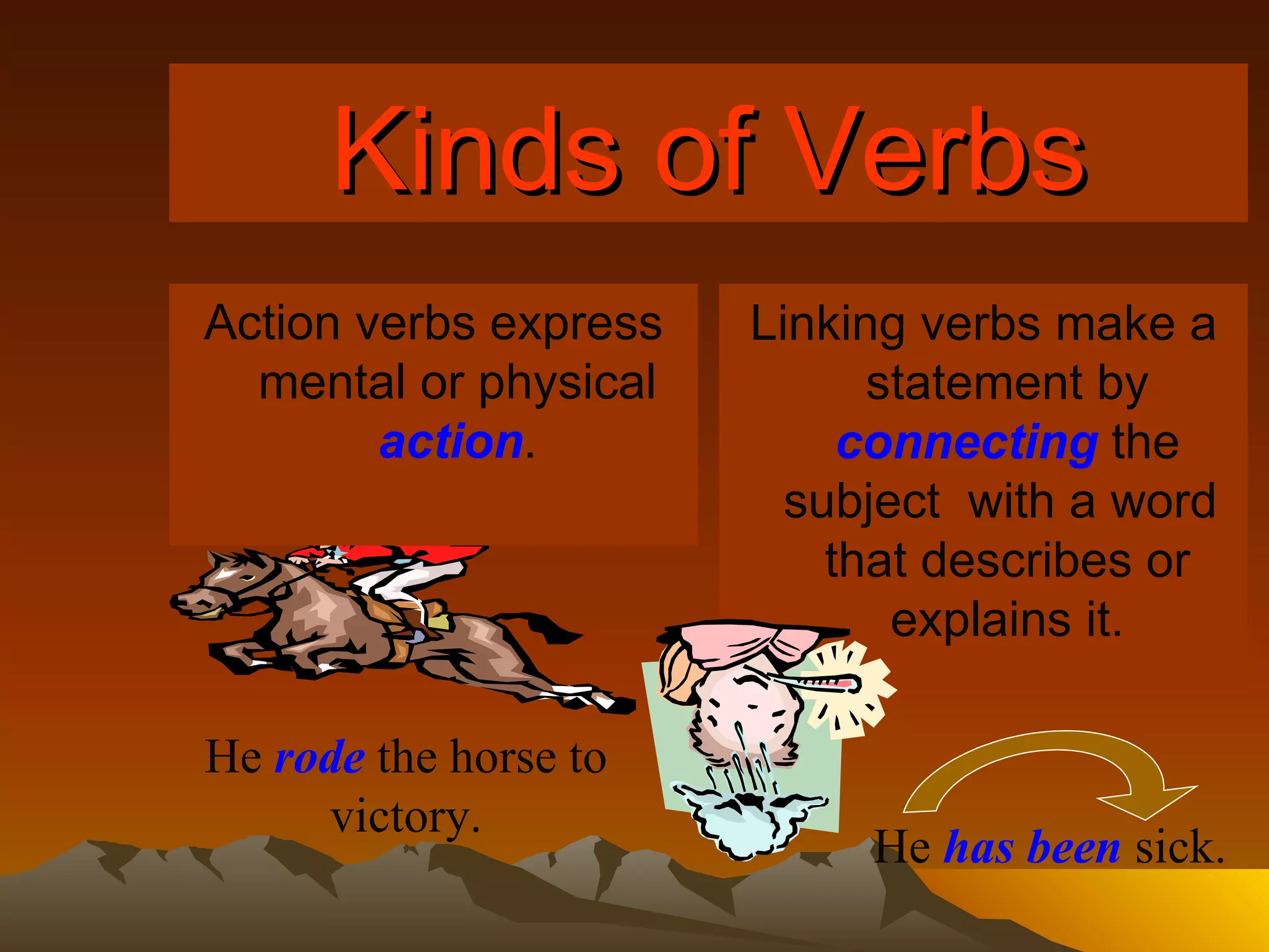 Kinds of Verbs Action verbs express mental or physical   action . Linking verbs make a statement by   connecting   the subject  with a word  that describes or explains it. He   rode  the horse to victory. He   has been  sick. 