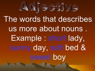 Adjective The words that describes us more about nouns . Example :  short  lady,  sunny  day,  soft  bed &  sweet  boy 