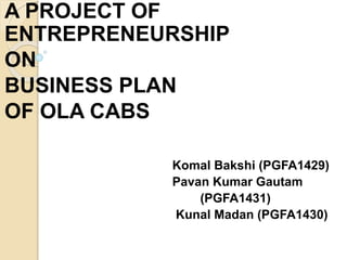 A PROJECT OF
ENTREPRENEURSHIP
ON
BUSINESS PLAN
OF OLA CABS
Komal Bakshi (PGFA1429)
Pavan Kumar Gautam
(PGFA1431)
Kunal Madan (PGFA1430)
 