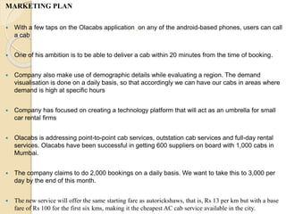 MARKETING PLAN
 With a few taps on the Olacabs application on any of the android-based phones, users can call
a cab
 One of his ambition is to be able to deliver a cab within 20 minutes from the time of booking.
 Company also make use of demographic details while evaluating a region. The demand
visualisation is done on a daily basis, so that accordingly we can have our cabs in areas where
demand is high at specific hours
 Company has focused on creating a technology platform that will act as an umbrella for small
car rental firms
 Olacabs is addressing point-to-point cab services, outstation cab services and full-day rental
services. Olacabs have been successful in getting 600 suppliers on board with 1,000 cabs in
Mumbai.
 The company claims to do 2,000 bookings on a daily basis. We want to take this to 3,000 per
day by the end of this month.
 The new service will offer the same starting fare as autorickshaws, that is, Rs 13 per km but with a base
fare of Rs 100 for the first six kms, making it the cheapest AC cab service available in the city.
 