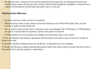  By using the cab, a customer can see all the partnered cabs around him, by entering the location and
confirming the request the drivers in the vicinity will be alerted though the smartphone. Customers have
a option of selecting the normal black and yellow cab or a cool cab.
Making all the difference
 Ola driver can never refuse service to a customer
 When the driver wants to take a break, he has the freedom to turn off the GPS tracker. But, once the
booking is made, he cannot back-out.
 Ola, as a policy, does not ask where a customer wants to get dropped. Be it 100 meters or 100 kilometers,
our goal is to ensure that the customer’s journey from point A to point B
 To help maintain its service quality, the company has put in place quite a few criteria
1) First, the Olacabs team holds an operational and functional level audit to assess if the car is worthy of
being on the road.
2) Secondly, it holds a training session for the drivers, to bring them up to its standards.
3) Thirdly, the Ola team conducts planned and surprise audits from time-to-time, to ensure that the service is
being delivered as per the company’s expectations.
 