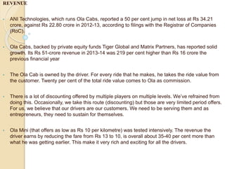 REVENUE
• ANI Technologies, which runs Ola Cabs, reported a 50 per cent jump in net loss at Rs 34.21
crore, against Rs 22.80 crore in 2012-13, according to filings with the Registrar of Companies
(RoC).
• Ola Cabs, backed by private equity funds Tiger Global and Matrix Partners, has reported solid
growth. Its Rs 51-crore revenue in 2013-14 was 219 per cent higher than Rs 16 crore the
previous financial year
• The Ola Cab is owned by the driver. For every ride that he makes, he takes the ride value from
the customer. Twenty per cent of the total ride value comes to Ola as commission.
• There is a lot of discounting offered by multiple players on multiple levels. We’ve refrained from
doing this. Occasionally, we take this route (discounting) but those are very limited period offers.
For us, we believe that our drivers are our customers. We need to be serving them and as
entrepreneurs, they need to sustain for themselves.
• Ola Mini (that offers as low as Rs 10 per kilometre) was tested intensively. The revenue the
driver earns by reducing the fare from Rs 13 to 10, is overall about 35-40 per cent more than
what he was getting earlier. This make it very rich and exciting for all the drivers.
 