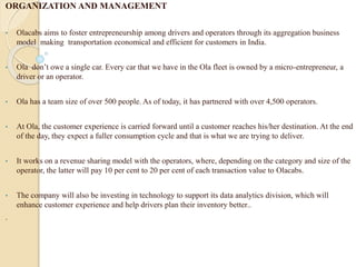 ORGANIZATION AND MANAGEMENT
• Olacabs aims to foster entrepreneurship among drivers and operators through its aggregation business
model making transportation economical and efficient for customers in India.
• Ola don’t owe a single car. Every car that we have in the Ola fleet is owned by a micro-entrepreneur, a
driver or an operator.
• Ola has a team size of over 500 people. As of today, it has partnered with over 4,500 operators.
• At Ola, the customer experience is carried forward until a customer reaches his/her destination. At the end
of the day, they expect a fuller consumption cycle and that is what we are trying to deliver.
• It works on a revenue sharing model with the operators, where, depending on the category and size of the
operator, the latter will pay 10 per cent to 20 per cent of each transaction value to Olacabs.
• The company will also be investing in technology to support its data analytics division, which will
enhance customer experience and help drivers plan their inventory better..
.
 