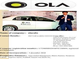 Name of company:- olacabs
Contact Details:- 24x7 Call us (022) 33553355 Corp office:
ANI Technologies Pvt Ltd
4th Floor, Sunteck Centre,
37-40 Subhash Road,
Vile Parle (East),
Mumbai - 400 057
Tel : 022- 30947900
Ph no - 022-30947900
Company registration number:- U72900MH2010PTC240894, registered
at Chandigarh.
Date of incorporation:- 3 december 2010
Prospective Financer:- Tiger Global Management, Matrix Partners, Steadview
Capital, Sequoia Capital, SoftBank Internet and Media Inc.
 