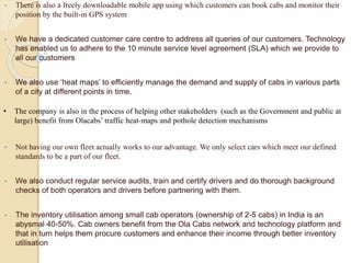• There is also a freely downloadable mobile app using which customers can book cabs and monitor their
position by the built-in GPS system
• We have a dedicated customer care centre to address all queries of our customers. Technology
has enabled us to adhere to the 10 minute service level agreement (SLA) which we provide to
all our customers
• We also use ‘heat maps’ to efficiently manage the demand and supply of cabs in various parts
of a city at different points in time.
• The company is also in the process of helping other stakeholders (such as the Government and public at
large) benefit from Olacabs’ traffic heat-maps and pothole detection mechanisms
• Not having our own fleet actually works to our advantage. We only select cars which meet our defined
standards to be a part of our fleet.
• We also conduct regular service audits, train and certify drivers and do thorough background
checks of both operators and drivers before partnering with them.
• The inventory utilisation among small cab operators (ownership of 2-5 cabs) in India is an
abysmal 40-50%. Cab owners benefit from the Ola Cabs network and technology platform and
that in turn helps them procure customers and enhance their income through better inventory
utilisation
 