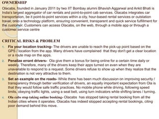 OWNERSHIP
Olacabs, founded in January 2011 by two IIT Bombay alumni Bhavish Aggarwal and Ankit Bhati is
India’s largest aggregator of car rentals and point-to-point cab services. Olacabs integrates car
transportation, be it point-to-point services within a city, hour-based rental services or outstation
travel, onto a technology platform, ensuring convenient, transparent and quick service fulfillment for
the customer. Customers can access Olacabs, on the web, through a mobile app or through a
customer service centre
CRITICAL RISKS & PROBLEM
1. Fix your location tracking- The drivers are unable to reach the pick-up point based on the
GPS / location from the app. Many drivers have complained that they don't get a clear location
or a route map on the apps.
2. Penalize errant drivers- Ola give them a bonus for being online for a certain time daily or
weekly. Therefore, many of the drivers keep their apps turned on even when they are
unavailable to respond to a request. Some drivers refuse to show up when they realize that the
destination is not very attractive to them.
3. Set an example on the roads- While there has been much discussion on improving security /
transparency through better verification of drivers, an equally important expectation from Ola is
that they would follow safe traffic practices. No mobile phone while driving, following speed
limits, obeying traffic lights, using a seat belt, using turn indicators while shifting lanes / turning.
4. Ola cabs stop taking online booking- Olacabs has stopped taking rental booking from all the
Indian cities where it operates. Olacabs has indeed stopped accepting rental bookings, citing
poor demand behind this move.
 