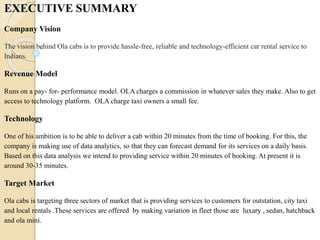 EXECUTIVE SUMMARY
Company Vision
The vision behind Ola cabs is to provide hassle-free, reliable and technology-efficient car rental service to
Indians.
Revenue Model
Runs on a pay- for- performance model. OLA charges a commission in whatever sales they make. Also to get
access to technology platform. OLA charge taxi owners a small fee.
Technology
One of his ambition is to be able to deliver a cab within 20 minutes from the time of booking. For this, the
company is making use of data analytics, so that they can forecast demand for its services on a daily basis.
Based on this data analysis we intend to providing service within 20 minutes of booking. At present it is
around 30-35 minutes.
Target Market
Ola cabs is targeting three sectors of market that is providing services to customers for outstation, city taxi
and local rentals .These services are offered by making variation in fleet those are luxary , sedan, hatchback
and ola mini.
 