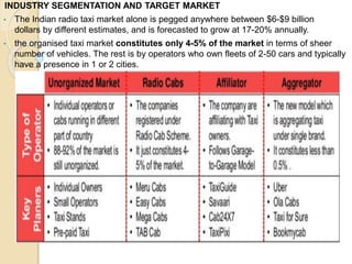INDUSTRY SEGMENTATION AND TARGET MARKET
• The Indian radio taxi market alone is pegged anywhere between $6-$9 billion
dollars by different estimates, and is forecasted to grow at 17-20% annually.
• the organised taxi market constitutes only 4-5% of the market in terms of sheer
number of vehicles. The rest is by operators who own fleets of 2-50 cars and typically
have a presence in 1 or 2 cities.
 