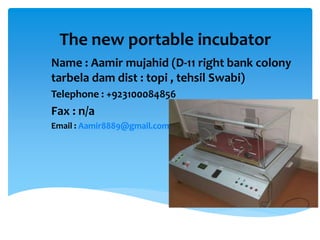 The new portable incubator
Name : Aamir mujahid (D-11 right bank colony
tarbela dam dist : topi , tehsil Swabi)
Telephone : +923100084856
Fax : n/a
Email : Aamir8889@gmail.com
 