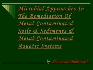 1
Microbial Approaches In
The Remediation Of
Metal-Contaminated
Soils & Sediments &
Metal-Contaminated
Aquatic Systems
by Shams-ud-Duha Syed
 