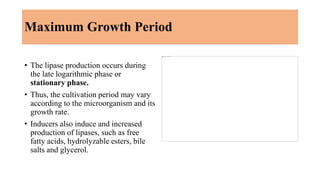 Maximum Growth Period
• The lipase production occurs during
the late logarithmic phase or
stationary phase.
• Thus, the cu...