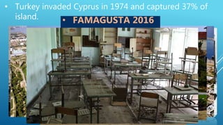 • Turkey invaded Cyprus in 1974 and captured 37% of
island.
• 1619 people still missing.
• 150 000 Greek-Cypriots where forced to
leave their homes on the northern part
• Until today they refuse to return that
area to its owners.
• Famagusta is an empty-ghost town
waiting for their owners to return
• FAMAGUSTA 2016
 