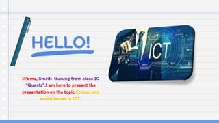 HELLO!
It's me, Smriti Gurung from class 10
"Quartz".I am here to present the
presentation on the topic Ethical and
social issues in ICT.
 