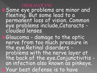 Some eye problems are minor and
fleeting. But some lead to a
permanent loss of vision. Common
eye problems include,Cataracts -
clouded lenses
Glaucoma - damage to the optic
nerve from too much pressure in
the eye.Retinal disorders -
problems with the nerve layer at
the back of the eye.Conjunctivitis -
an infection also known as pinkeye.
Your best defense is to have
 