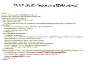 <rdf:RDF
xmlns:rdf="http://www.w3.org/1999/02/22-rdf-syntax-ns#"
xmlns:FAI="http://datafairport.org/schemas/FAIR-schema.owl#"
xmlns:dc="http://purl.org/dc/terms/"
xmlns:s="http://www.w3.org/2000/01/rdf-schema#">
<FAI:FAIRClass rdf:about="">
<FAI:hasProperty rdf:resource="http://datafairport.org/sampledata/profileschemaproperty/6e35cbde-3e6a-430d-be22-
e87507c71827"/>
<FAI:onClassType rdf:resource="http://purl.obolibrary.org/obo/SO_0001023"/>
<dc:provenance rdf:resource="#Profile"/>
<s:label>FAIR Class of Allele</s:label>
</FAI:FAIRClass>
<FAI:FAIRProfile rdf:about="#Profile">
<FAI:hasClass rdf:resource=""/>
<dc:description>FAIR Profile the Image portion of an Allele record using SIO:Image classification</dc:description>
<dc:identifier>doi:Mark.Dragon.P2</dc:identifier>
<dc:license>Anyone may use this freely</dc:license>
<dc:organization>wilkinsonlab.info</dc:organization>
<dc:title>FAIR Profile the Image portion of an Allele record</dc:title>
<rdf:type rdf:resource="http://purl.org/dc/terms/ProvenanceStatement"/>
<s:label>FAIR Profile of Allele Images(SIO)</s:label>
</FAI:FAIRProfile>
<FAI:FAIRProperty rdf:about="http://datafairport.org/sampledata/profileschemaproperty/6e35cbde-3e6a-430d-be22-e87507c71827">
<FAI:allowedValues rdf:resource="../ConceptSchemes/SIOOntologyImage81"/>
<FAI:onPropertyType rdf:resource="http://semanticscience.org/ontology/SIO_000205"/>
<s:label>is represented by</s:label>
</FAI:FAIRProperty>
</rdf:RDF>
FAIR Profile #2 - “Image using SIO ontology”
 