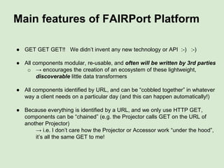 Main features of FAIR Profiles
● Do not require repository participation - anyone can write a Profile. Most of
the time it should be possible to write an accessor too, even by screen-
scraping!
● Provides a end-user-purpose-driven, potentially non-comprehensive “view”
on a repository
● FAIR Profiles of any given repository facet may be different! May use
different vocabularies or may interpret fields differently, depending on the
needs of the Profile author
● FAIR profiles can/should be indexed and shared (e.g. in a FAIRport
Registry), to facilitate cross-repository interoperability and integration
● There is no (obvious) reason why a FAIR profile could not be used to
describe the DATA in the repository, not just the metadata…
o my Antirrhinum Allele example does exactly that!
● FAIR Profiles can be used both at the “read” and at the “write” end of data
publishing… (Force 11 Oxford meeting demo was for “write” interfaces)
 