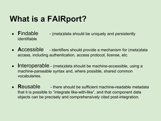 EU Lead
Mark Wilkinson
Isaac Peral Distinguished Researcher, CBGP-UPM, Madrid
USA Lead
Michel Dumontier
Associate Professor, Biomedical Informatics, Stanford, USA
FAIRport Project Lead
Barend Mons
Professor, Leiden University Medical Centre, Netherlands
Data FAIRport
Skunkworks
Common repository access via meta-meta-
descriptors and homogenous accessors
 