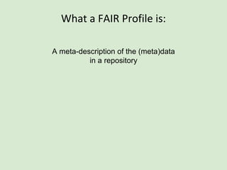 A FAIR Profile
(an RDF document that follows the FAIR Profile Schema)
This
Metadata Record
Metadata Schema
Fair Profile
Fair Profile Schema
(as an aside, This is a document that, we believe, is
an implementation of the ISO11179 standard for
metadata descriptors; however we have not formally
made the mapping between our concepts and theirs.
This will happen soon, and this mapping alone is
sufficient to become ISO11179-compliant. As such, the
Fair Profile Schema is a schema for creating ISO11179-
compliant descriptors…)
 