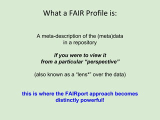 What a FAIR Profile is:
A meta-description of the (meta)data
in a repository
if you were to view it
from a particular “perspective”
(also known as a “lens*” over the data)
* Scientific Lenses to Support Multiple Views over Linked Chemistry
Data; DOI:10.1007/978-3-319-11964-9_7
 