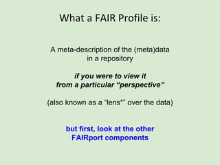 What a FAIR Profile is:
A meta-description of the (meta)data
in a repository
if you were to view it
from a particular “perspective”
(also known as a “lens*” over the data)
this is where the FAIRport approach becomes
distinctly powerful!
 
