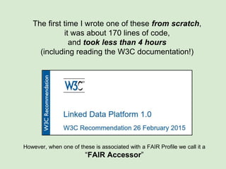 The first time I wrote one of these from scratch,
it was about 170 lines of code,
and took less than 4 hours
(including reading the W3C documentation!)
These may exist completely independently of any other FAIRport component
as a way of fulfilling the “A” (Accessible) aspect of the FAIR Data Principles
https://www.force11.org/group/fairgroup/fairprinciples
 