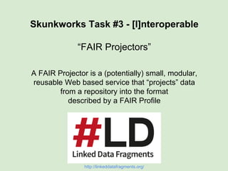 Skunkworks Task #3 - [I]nteroperable
“FAIR Projectors”
A FAIR Projector is a (potentially) small, modular,
reusable Web based service that “projects” data
from a repository into the format
described by a FAIR Profile
 