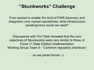 “Skunkworks” Challenge
If we wanted to enable this kind of FAIR discovery and
integration over myriad repositories, what infrastructure
(existing/new) would we need?
 