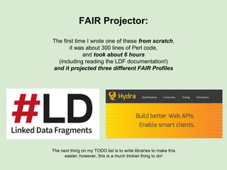 Stage 1: Kinds of questions we can ask
● How do I access the records in Repo X?
→ HTTP GET (Accessor URL)
● How do I access the records in Repo X in XML?
→ HTTP GET (Accessor URL)
→ HTTP GET (DCAT Dist URL)
● Can I please have the “biological tissue” field in Repository X
as FMA Ontology terms?
→ Search FAIRport Registry
→ Find matching FAIR Profile + Projector
→ HTTP GET (Projector URL)
 