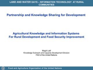 LAND AND WATER DAYS – INFORMATION TECHNOLOGY AT RURAL
COMMUNITIES

Partnership and Knowledge Sharing for Development

Agricultural Knowledge and Information Systems
For Rural Development and Food Security Improvement

Magdi Latif
Knowledge Outreach and Capacity Development Division
FAO of the United Nations

Food and Agriculture Organization of the United Nations

 