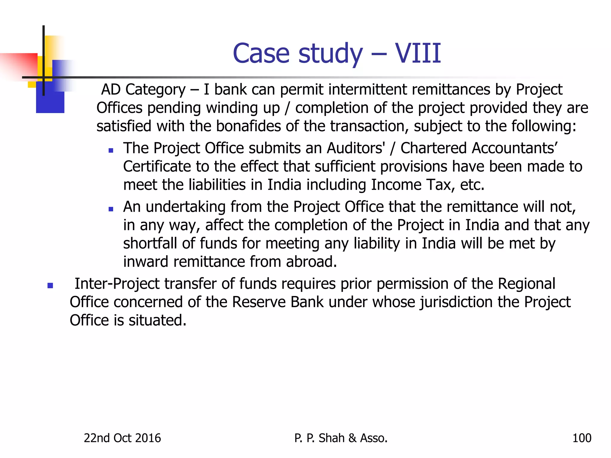 Case study – VIII
AD Category – I bank can permit intermittent remittances by Project
Offices pending winding up / completion of the project provided they are
satisfied with the bonafides of the transaction, subject to the following:
 The Project Office submits an Auditors' / Chartered Accountants’
Certificate to the effect that sufficient provisions have been made to
meet the liabilities in India including Income Tax, etc.
 An undertaking from the Project Office that the remittance will not,
in any way, affect the completion of the Project in India and that any
shortfall of funds for meeting any liability in India will be met by
inward remittance from abroad.
 Inter-Project transfer of funds requires prior permission of the Regional
Office concerned of the Reserve Bank under whose jurisdiction the Project
Office is situated.
22nd Oct 2016 P. P. Shah & Asso. 100
 