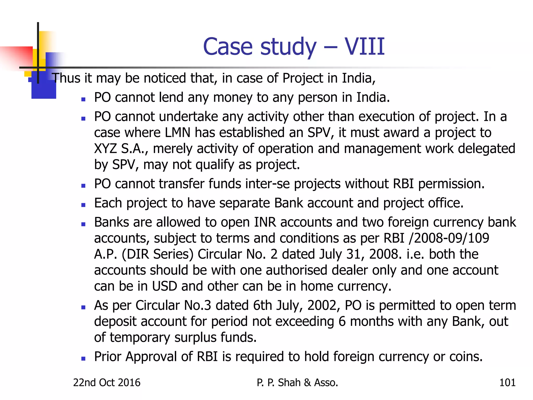 Case study – VIII
 Thus it may be noticed that, in case of Project in India,
 PO cannot lend any money to any person in India.
 PO cannot undertake any activity other than execution of project. In a
case where LMN has established an SPV, it must award a project to
XYZ S.A., merely activity of operation and management work delegated
by SPV, may not qualify as project.
 PO cannot transfer funds inter-se projects without RBI permission.
 Each project to have separate Bank account and project office.
 Banks are allowed to open INR accounts and two foreign currency bank
accounts, subject to terms and conditions as per RBI /2008-09/109
A.P. (DIR Series) Circular No. 2 dated July 31, 2008. i.e. both the
accounts should be with one authorised dealer only and one account
can be in USD and other can be in home currency.
 As per Circular No.3 dated 6th July, 2002, PO is permitted to open term
deposit account for period not exceeding 6 months with any Bank, out
of temporary surplus funds.
 Prior Approval of RBI is required to hold foreign currency or coins.
22nd Oct 2016 P. P. Shah & Asso. 101
 