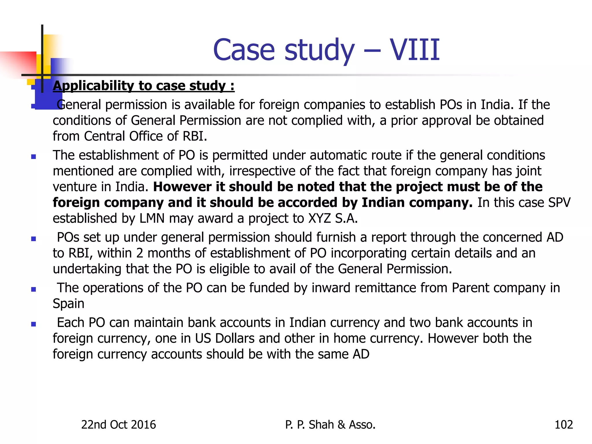 Case study – VIII
 Applicability to case study :
 General permission is available for foreign companies to establish POs in India. If the
conditions of General Permission are not complied with, a prior approval be obtained
from Central Office of RBI.
 The establishment of PO is permitted under automatic route if the general conditions
mentioned are complied with, irrespective of the fact that foreign company has joint
venture in India. However it should be noted that the project must be of the
foreign company and it should be accorded by Indian company. In this case SPV
established by LMN may award a project to XYZ S.A.
 POs set up under general permission should furnish a report through the concerned AD
to RBI, within 2 months of establishment of PO incorporating certain details and an
undertaking that the PO is eligible to avail of the General Permission.
 The operations of the PO can be funded by inward remittance from Parent company in
Spain
 Each PO can maintain bank accounts in Indian currency and two bank accounts in
foreign currency, one in US Dollars and other in home currency. However both the
foreign currency accounts should be with the same AD
22nd Oct 2016 P. P. Shah & Asso. 102
 