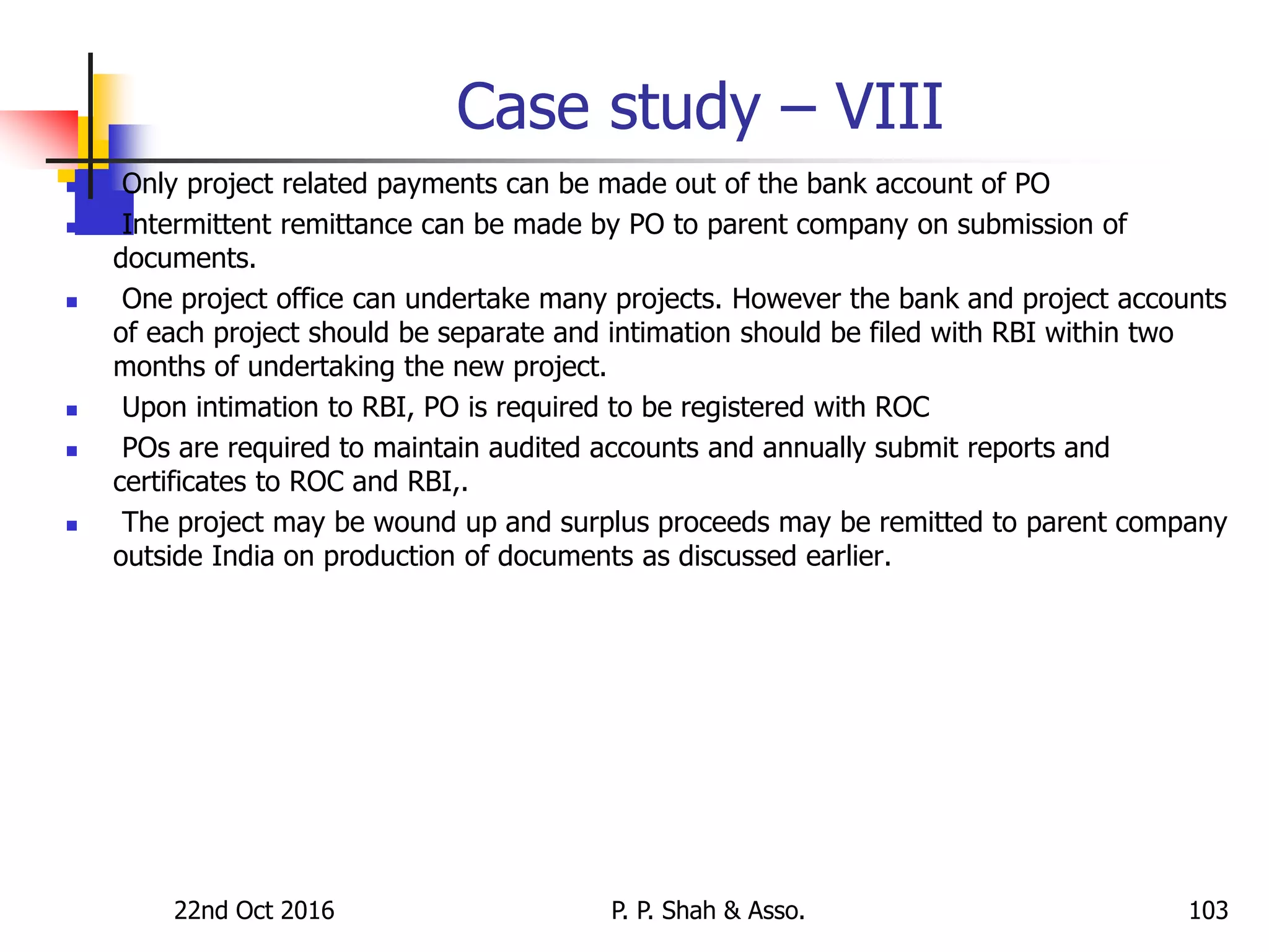 Case study – VIII
 Only project related payments can be made out of the bank account of PO
 Intermittent remittance can be made by PO to parent company on submission of
documents.
 One project office can undertake many projects. However the bank and project accounts
of each project should be separate and intimation should be filed with RBI within two
months of undertaking the new project.
 Upon intimation to RBI, PO is required to be registered with ROC
 POs are required to maintain audited accounts and annually submit reports and
certificates to ROC and RBI,.
 The project may be wound up and surplus proceeds may be remitted to parent company
outside India on production of documents as discussed earlier.
22nd Oct 2016 P. P. Shah & Asso. 103
 