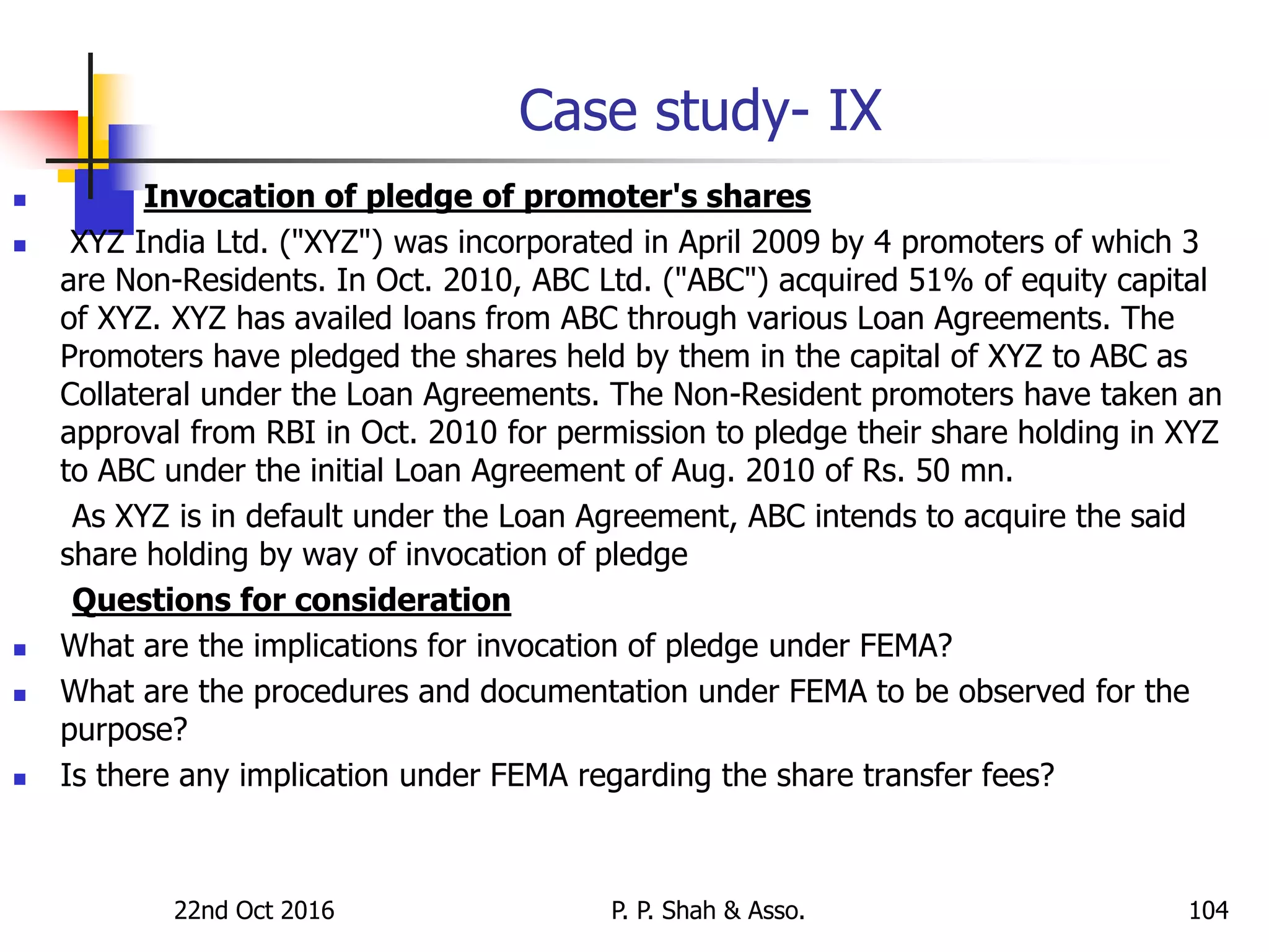 Case study- IX
 Invocation of pledge of promoter's shares
 XYZ India Ltd. ("XYZ") was incorporated in April 2009 by 4 promoters of which 3
are Non-Residents. In Oct. 2010, ABC Ltd. ("ABC") acquired 51% of equity capital
of XYZ. XYZ has availed loans from ABC through various Loan Agreements. The
Promoters have pledged the shares held by them in the capital of XYZ to ABC as
Collateral under the Loan Agreements. The Non-Resident promoters have taken an
approval from RBI in Oct. 2010 for permission to pledge their share holding in XYZ
to ABC under the initial Loan Agreement of Aug. 2010 of Rs. 50 mn.
As XYZ is in default under the Loan Agreement, ABC intends to acquire the said
share holding by way of invocation of pledge
Questions for consideration
 What are the implications for invocation of pledge under FEMA?
 What are the procedures and documentation under FEMA to be observed for the
purpose?
 Is there any implication under FEMA regarding the share transfer fees?
22nd Oct 2016 P. P. Shah & Asso. 104
 