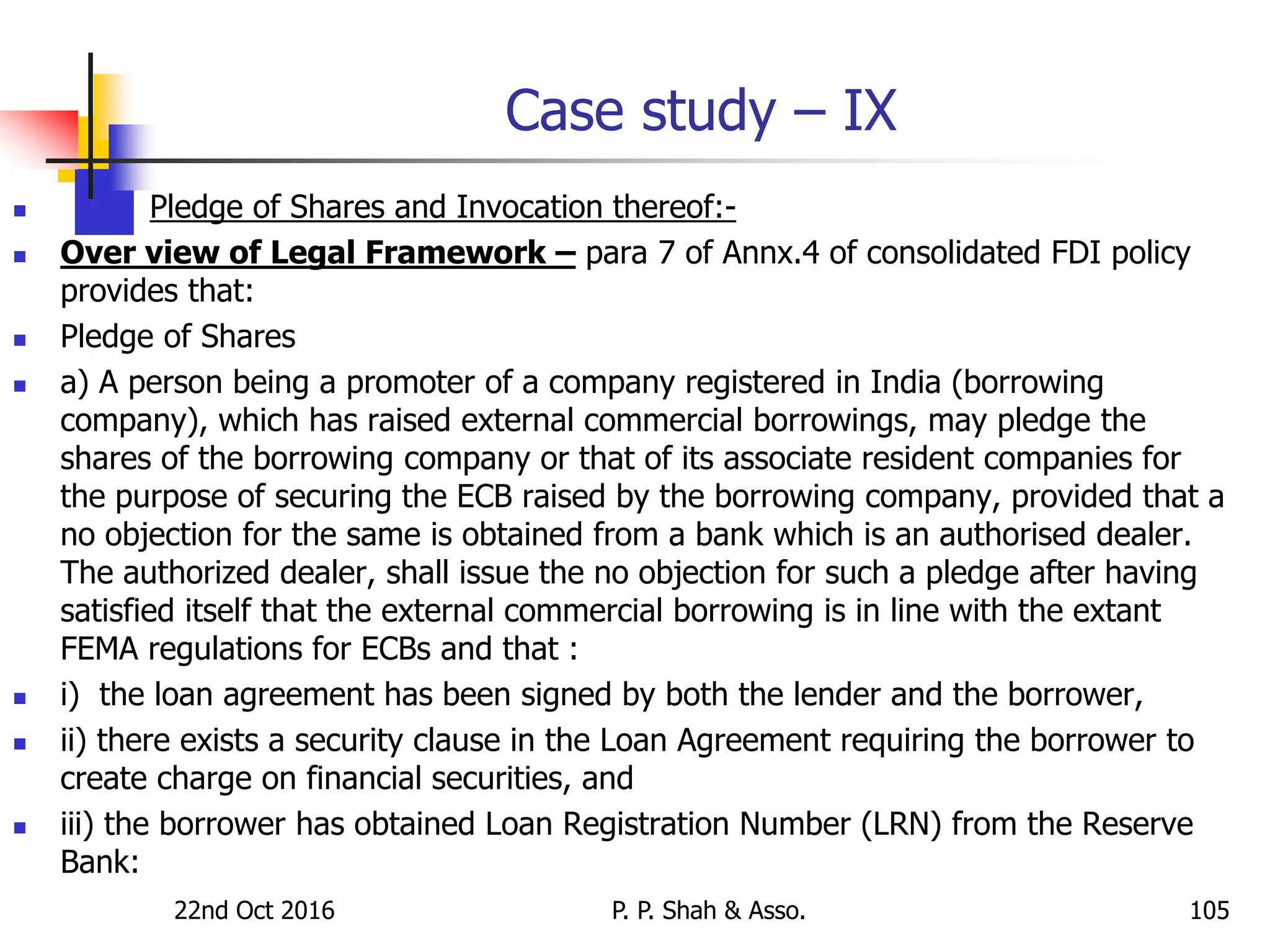 Case study – IX
 Pledge of Shares and Invocation thereof:-
 Over view of Legal Framework – para 7 of Annx.4 of consolidated FDI policy
provides that:
 Pledge of Shares
 a) A person being a promoter of a company registered in India (borrowing
company), which has raised external commercial borrowings, may pledge the
shares of the borrowing company or that of its associate resident companies for
the purpose of securing the ECB raised by the borrowing company, provided that a
no objection for the same is obtained from a bank which is an authorised dealer.
The authorized dealer, shall issue the no objection for such a pledge after having
satisfied itself that the external commercial borrowing is in line with the extant
FEMA regulations for ECBs and that :
 i) the loan agreement has been signed by both the lender and the borrower,
 ii) there exists a security clause in the Loan Agreement requiring the borrower to
create charge on financial securities, and
 iii) the borrower has obtained Loan Registration Number (LRN) from the Reserve
Bank:
22nd Oct 2016 P. P. Shah & Asso. 105
 