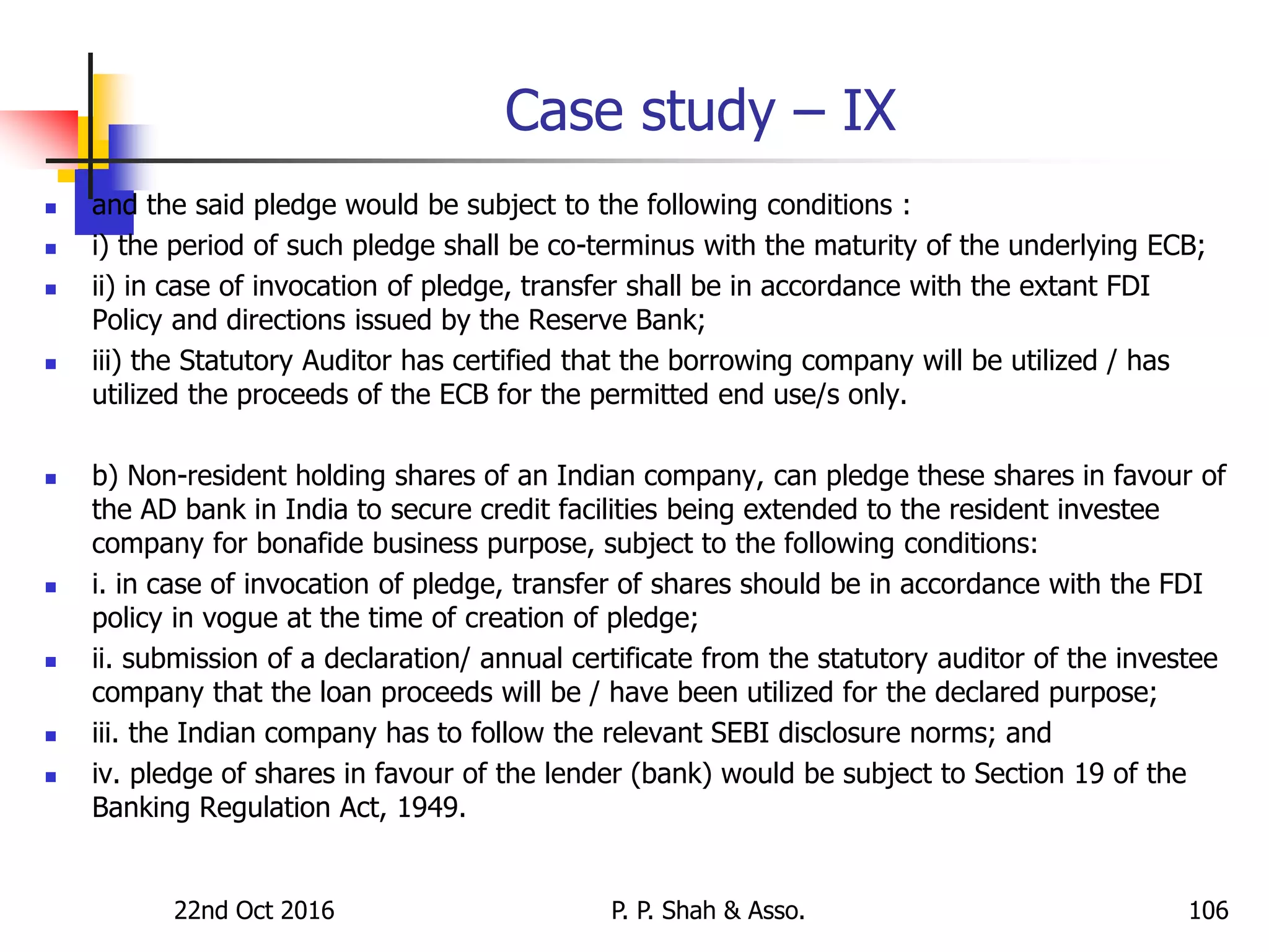 Case study – IX
 and the said pledge would be subject to the following conditions :
 i) the period of such pledge shall be co-terminus with the maturity of the underlying ECB;
 ii) in case of invocation of pledge, transfer shall be in accordance with the extant FDI
Policy and directions issued by the Reserve Bank;
 iii) the Statutory Auditor has certified that the borrowing company will be utilized / has
utilized the proceeds of the ECB for the permitted end use/s only.
 b) Non-resident holding shares of an Indian company, can pledge these shares in favour of
the AD bank in India to secure credit facilities being extended to the resident investee
company for bonafide business purpose, subject to the following conditions:
 i. in case of invocation of pledge, transfer of shares should be in accordance with the FDI
policy in vogue at the time of creation of pledge;
 ii. submission of a declaration/ annual certificate from the statutory auditor of the investee
company that the loan proceeds will be / have been utilized for the declared purpose;
 iii. the Indian company has to follow the relevant SEBI disclosure norms; and
 iv. pledge of shares in favour of the lender (bank) would be subject to Section 19 of the
Banking Regulation Act, 1949.
22nd Oct 2016 P. P. Shah & Asso. 106
 