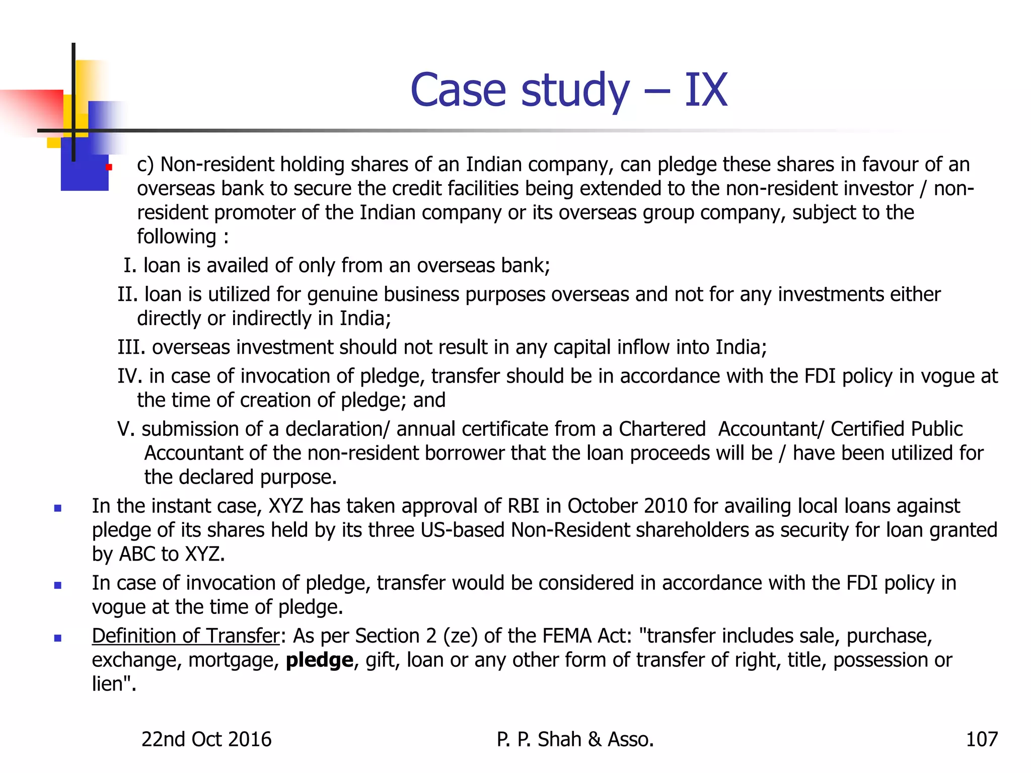 Case study – IX
 c) Non-resident holding shares of an Indian company, can pledge these shares in favour of an
overseas bank to secure the credit facilities being extended to the non-resident investor / non-
resident promoter of the Indian company or its overseas group company, subject to the
following :
I. loan is availed of only from an overseas bank;
II. loan is utilized for genuine business purposes overseas and not for any investments either
directly or indirectly in India;
III. overseas investment should not result in any capital inflow into India;
IV. in case of invocation of pledge, transfer should be in accordance with the FDI policy in vogue at
the time of creation of pledge; and
V. submission of a declaration/ annual certificate from a Chartered Accountant/ Certified Public
Accountant of the non-resident borrower that the loan proceeds will be / have been utilized for
the declared purpose.
 In the instant case, XYZ has taken approval of RBI in October 2010 for availing local loans against
pledge of its shares held by its three US-based Non-Resident shareholders as security for loan granted
by ABC to XYZ.
 In case of invocation of pledge, transfer would be considered in accordance with the FDI policy in
vogue at the time of pledge.
 Definition of Transfer: As per Section 2 (ze) of the FEMA Act: "transfer includes sale, purchase,
exchange, mortgage, pledge, gift, loan or any other form of transfer of right, title, possession or
lien".
22nd Oct 2016 P. P. Shah & Asso. 107
 
